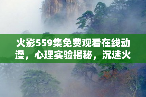 火影559集免费观看在线动漫，心理实验揭秘，沉迷火影559背后，多巴胺陷阱细思极恐