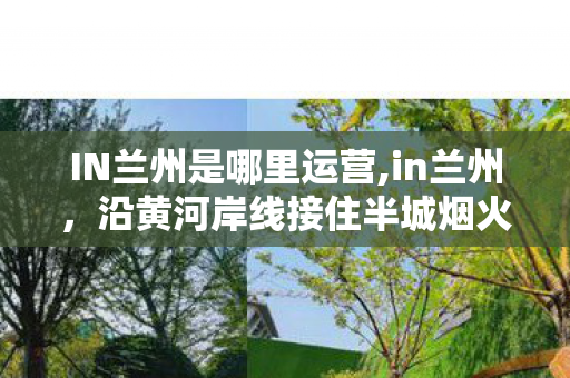 IN兰州是哪里运营,in兰州,沿黄河岸线接住半城烟火半城诗 IN兰州是哪里运营,in兰州,沿黄河岸线接住半城烟火半城诗