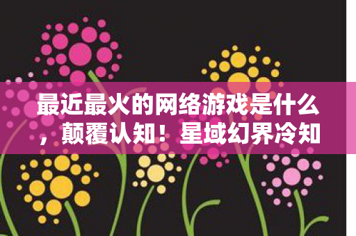 最近最火的网络游戏是什么,颠覆认知!星域幻界冷知识大揭秘,这些设计让你目瞪口呆! 最近最火的网络游戏是什么,颠覆认知!星域幻界冷知识大揭秘,这些设计让你目瞪口呆!