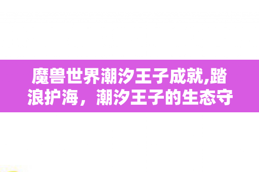 魔兽世界潮汐王子成就,踏浪护海,潮汐王子的生态守护成就清单 魔兽世界潮汐王子成就,踏浪护海,潮汐王子的生态守护成就清单