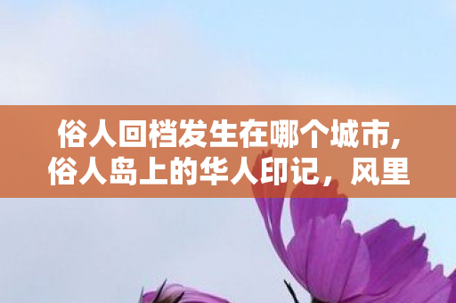 俗人回档发生在哪个城市,俗人岛上的华人印记,风里飘着东方的软香 俗人回档发生在哪个城市,俗人岛上的华人印记,风里飘着东方的软香