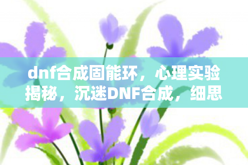 dnf合成固能环,心理实验揭秘,沉迷DNF合成,细思极恐的自我麻醉之旅 dnf合成固能环,心理实验揭秘,沉迷DNF合成,细思极恐的自我麻醉之旅