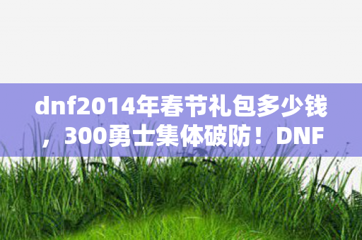 dnf2014年春节礼包多少钱,300勇士集体破防!DNF春节礼包暗藏时间悖论?网吧泪崩现场绷不住了 dnf2014年春节礼包多少钱,300勇士集体破防!DNF春节礼包暗藏时间悖论?网吧泪崩现场绷不住了