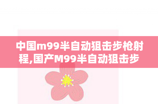 中国m99半自动狙击步枪射程,国产M99半自动狙击步枪,大口径反器材枪械的匠心之作 中国m99半自动狙击步枪射程,国产M99半自动狙击步枪,大口径反器材枪械的匠心之作