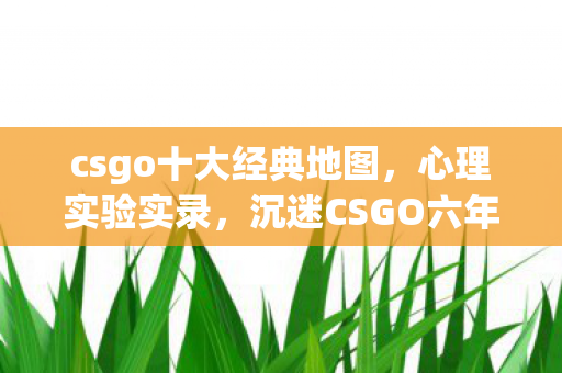 csgo十大经典地图,心理实验实录,沉迷CSGO六年,细思极恐的自我麻醉剂量 csgo十大经典地图,心理实验实录,沉迷CSGO六年,细思极恐的自我麻醉剂量