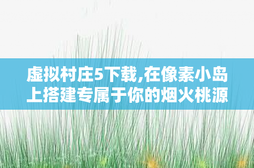 虚拟村庄5下载,在像素小岛上搭建专属于你的烟火桃源 虚拟村庄5下载,在像素小岛上搭建专属于你的烟火桃源