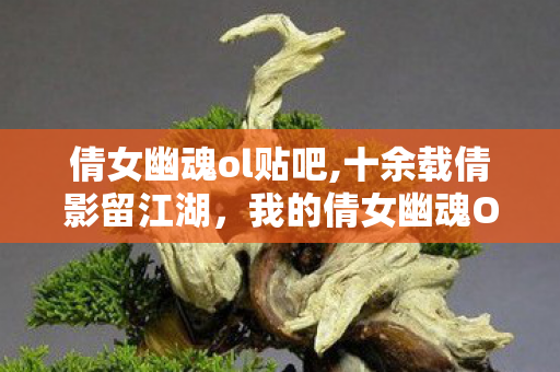 倩女幽魂ol贴吧,十余载倩影留江湖,我的倩女幽魂OL浮生记事 倩女幽魂ol贴吧,十余载倩影留江湖,我的倩女幽魂OL浮生记事