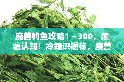 魔兽钓鱼攻略1~300,颠覆认知!冷知识揭秘,魔兽钓鱼竟藏着目瞪口呆的时空密码 魔兽钓鱼攻略1~300,颠覆认知!冷知识揭秘,魔兽钓鱼竟藏着目瞪口呆的时空密码