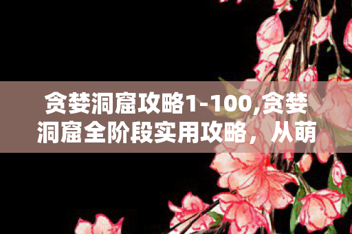 贪婪洞窟攻略1-100,贪婪洞窟全阶段实用攻略,从萌新入门到轻松通关百层 贪婪洞窟攻略1-100,贪婪洞窟全阶段实用攻略,从萌新入门到轻松通关百层