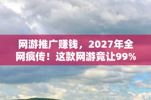 网游推广赚钱,2027年全网疯传!这款网游竟让99%玩家集体破防? 网游推广赚钱,2027年全网疯传!这款网游竟让99%玩家集体破防?