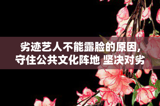 劣迹艺人不能露脸的原因,守住公共文化阵地 坚决对劣迹艺人露脸说不