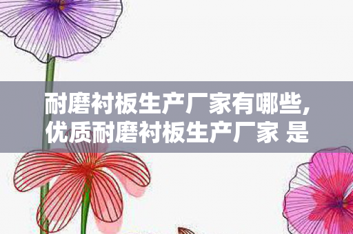 耐磨衬板生产厂家有哪些,优质耐磨衬板生产厂家 是工矿企业降本提效的核心伙伴