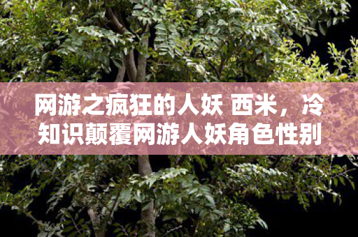 网游之疯狂的人妖 西米,冷知识颠覆网游人妖角色性别反转率超70%?真相让你目瞪口呆! 网游之疯狂的人妖 西米,冷知识颠覆网游人妖角色性别反转率超70%?真相让你目瞪口呆!