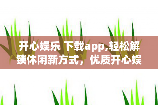 开心娱乐 下载app,轻松解锁休闲新方式，优质开心娱乐内容获取全指南