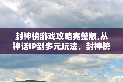 封神榜游戏攻略完整版,从神话IP到多元玩法,封神榜游戏的国风魅力进化史 封神榜游戏攻略完整版,从神话IP到多元玩法,封神榜游戏的国风魅力进化史