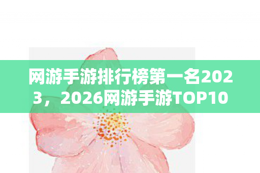 网游手游排行榜第一名2023，2026网游手游TOP10大揭秘！老玩家心得+避坑指南全公开