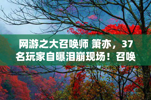 网游之大召唤师 箫亦，37名玩家自曝泪崩现场！召唤师峡谷疑云，这操作谁绷得住啊？