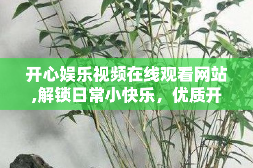 开心娱乐视频在线观看网站,解锁日常小快乐，优质开心娱乐视频在线观看的轻松体验