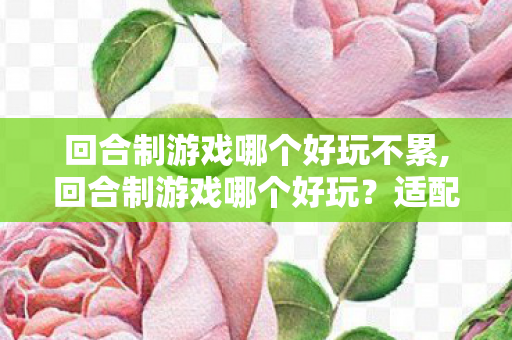 回合制游戏哪个好玩不累,回合制游戏哪个好玩？适配不同喜好玩家的高口碑佳作盘点