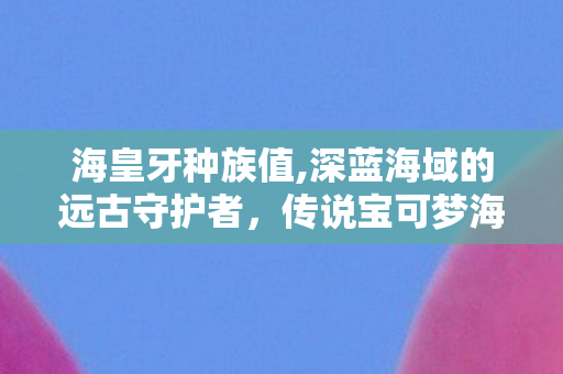 海皇牙种族值,深蓝海域的远古守护者，传说宝可梦海皇牙的浪漫印记