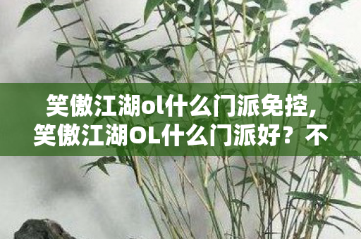 笑傲江湖ol什么门派免控,笑傲江湖OL什么门派好？不同游玩偏好的门派选择指南