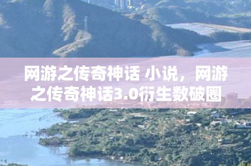 网游之传奇神话 小说，网游之传奇神话3.0衍生数破圈！当游戏周边多到能开博物馆，我的钱包在尖叫！
