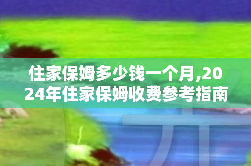 住家保姆多少钱一个月,2024年住家保姆收费参考指南，不同需求档位价格清晰梳理