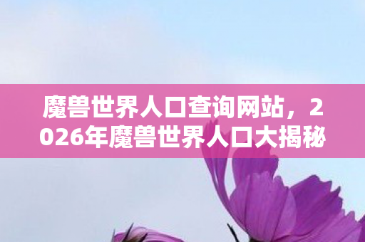 魔兽世界人口查询网站，2026年魔兽世界人口大揭秘！暴增还是暴跌？真相令人窒息！