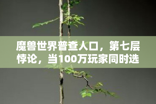 魔兽世界普查人口,第七层悖论,当100万玩家同时选择自由死亡,命运齿轮开始倒转 魔兽世界普查人口,第七层悖论,当100万玩家同时选择自由死亡,命运齿轮开始倒转