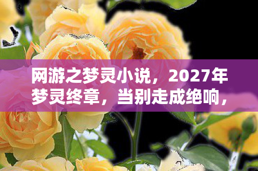 网游之梦灵小说,2027年梦灵终章,当别走成绝响,鼻子一酸翻遍好友列表 网游之梦灵小说,2027年梦灵终章,当别走成绝响,鼻子一酸翻遍好友列表