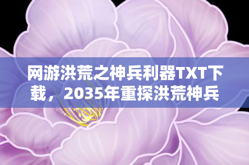 网游洪荒之神兵利器TXT下载,2035年重探洪荒神兵,十年沉浮,揭秘神兵背后的终极震撼! 网游洪荒之神兵利器TXT下载,2035年重探洪荒神兵,十年沉浮,揭秘神兵背后的终极震撼!