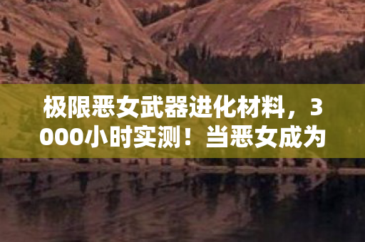 极限恶女武器进化材料,3000小时实测!当恶女成为跨平台玩家的集体执念,谁在为虚拟武器流泪? 极限恶女武器进化材料,3000小时实测!当恶女成为跨平台玩家的集体执念,谁在为虚拟武器流泪?