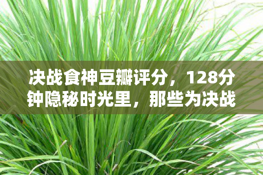 决战食神豆瓣评分,128分钟隐秘时光里,那些为决战食神哽咽的深夜 决战食神豆瓣评分,128分钟隐秘时光里,那些为决战食神哽咽的深夜