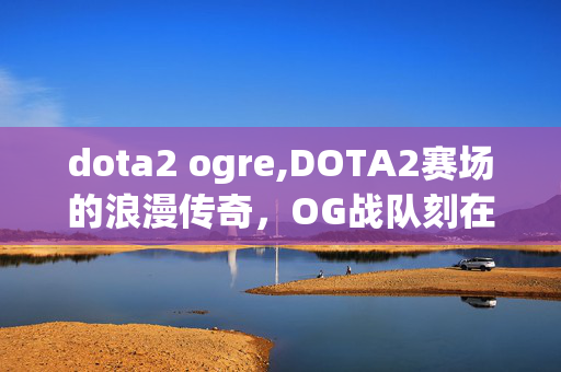 dota2 ogre,DOTA2赛场的浪漫传奇，OG战队刻在玩家记忆里的热血篇章
