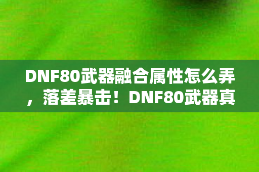 DNF80武器融合属性怎么弄，落差暴击！DNF80武器真相，笑着笑着就哭了，我的青春被策划喂了狗？