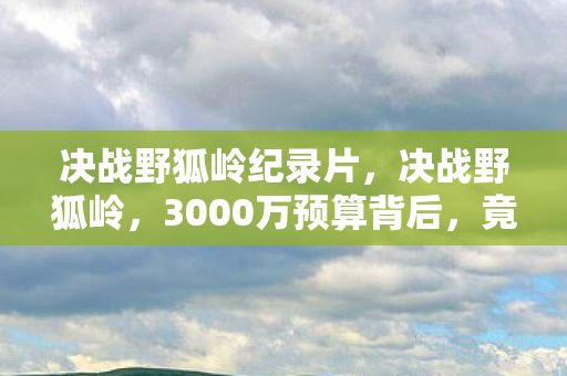 决战野狐岭纪录片，决战野狐岭，3000万预算背后，竟藏着让策划组吓一跳的隐情！