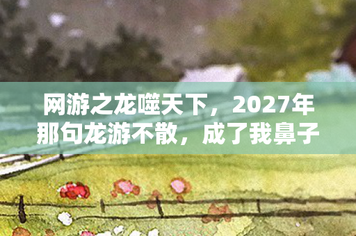 网游之龙噬天下,2027年那句龙游不散,成了我鼻子一酸的伏笔 网游之龙噬天下,2027年那句龙游不散,成了我鼻子一酸的伏笔