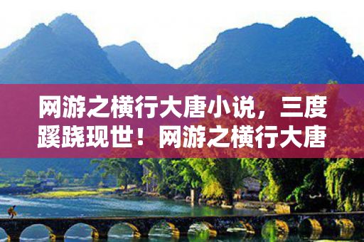 网游之横行大唐小说，三度蹊跷现世！网游之横行大唐背后真相让人后背发凉