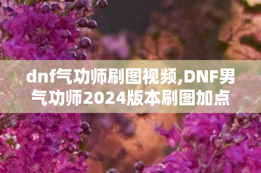 dnf气功师刷图视频,DNF男气功师2024版本刷图加点全指南,兼顾续航与爆发的高效输出方案 dnf气功师刷图视频,DNF男气功师2024版本刷图加点全指南,兼顾续航与爆发的高效输出方案