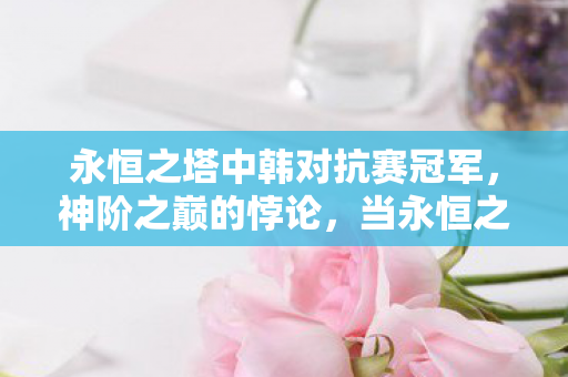 永恒之塔中韩对抗赛冠军,神阶之巅的悖论,当永恒之塔的抽卡自由撞碎命运铁律 永恒之塔中韩对抗赛冠军,神阶之巅的悖论,当永恒之塔的抽卡自由撞碎命运铁律
