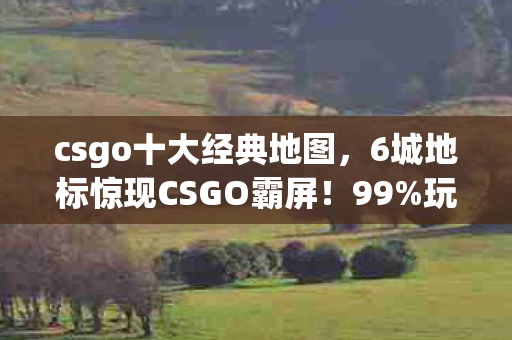 csgo十大经典地图,6城地标惊现CSGO霸屏!99%玩家不知的隐藏机制颠覆认知 csgo十大经典地图,6城地标惊现CSGO霸屏!99%玩家不知的隐藏机制颠覆认知