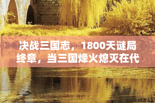决战三国志,1800天谜局终章,当三国烽火熄灭在代码坟场泪目 决战三国志,1800天谜局终章,当三国烽火熄灭在代码坟场泪目