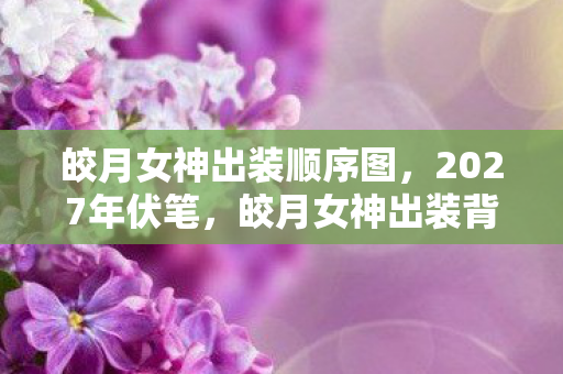 皎月女神出装顺序图，2027年伏笔，皎月女神出装背后，那些鼻子一酸的别走