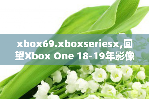 xbox69.xboxseriesx,回望Xbox One 18-19年影像内容，属于玩家的黄金记忆碎片