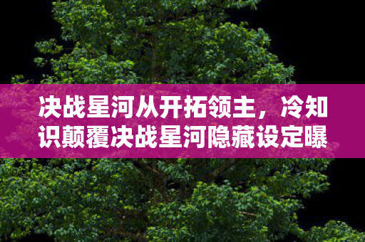 决战星河从开拓领主,冷知识颠覆决战星河隐藏设定曝光!这些操作竟让99%玩家目瞪口呆 决战星河从开拓领主,冷知识颠覆决战星河隐藏设定曝光!这些操作竟让99%玩家目瞪口呆