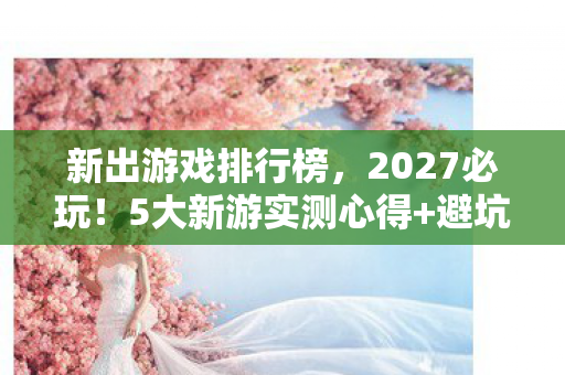 新出游戏排行榜，2027必玩！5大新游实测心得+避坑指南，少走90%弯路！