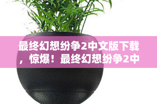 最终幻想纷争2中文版下载，惊爆！最终幻想纷争2中文版竟砍掉300万玩法，背后隐情吓你一跳！