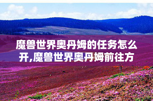 魔兽世界奥丹姆的任务怎么开,魔兽世界奥丹姆前往方法全解析，不同阶段玩家轻松抵达沙漠秘境