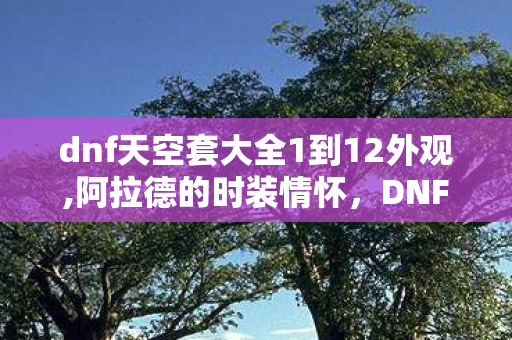 dnf天空套大全1到12外观,阿拉德的时装情怀，DNF1至12期天空套全系列盘点