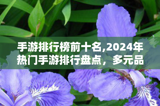手游排行榜前十名,2024年热门手游排行盘点,多元品类覆盖下的玩家选品参考 手游排行榜前十名,2024年热门手游排行盘点,多元品类覆盖下的玩家选品参考